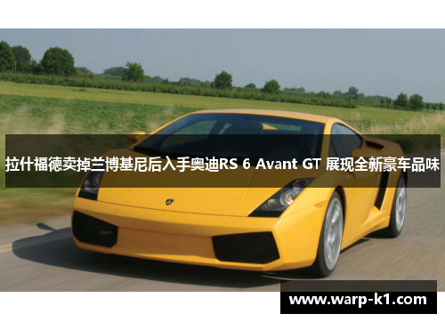 拉什福德卖掉兰博基尼后入手奥迪RS 6 Avant GT 展现全新豪车品味 拉什福德卖掉兰博基尼后入手奥迪RS 6 Avant GT 展现全新豪车品味