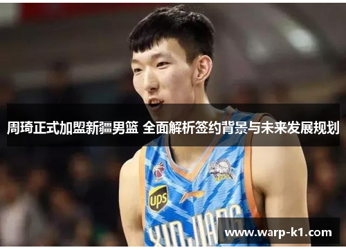 周琦正式加盟新疆男篮 全面解析签约背景与未来发展规划 周琦正式加盟新疆男篮 全面解析签约背景与未来发展规划