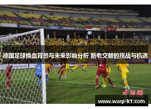 德国足球换血背景与未来影响分析 新老交替的挑战与机遇 德国足球换血背景与未来影响分析 新老交替的挑战与机遇