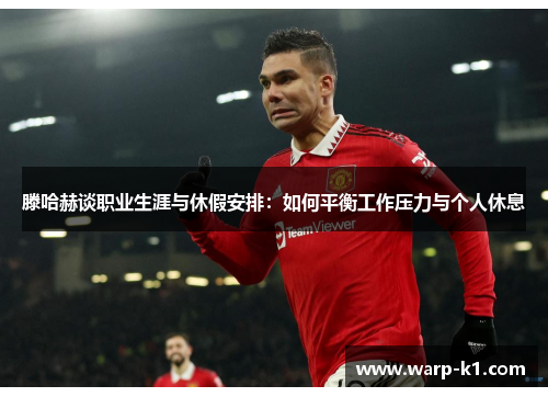 滕哈赫谈职业生涯与休假安排：如何平衡工作压力与个人休息