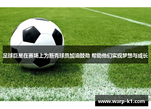 足球巨星在赛场上为新秀球员加油鼓劲 帮助他们实现梦想与成长 足球巨星在赛场上为新秀球员加油鼓劲 帮助他们实现梦想与成长