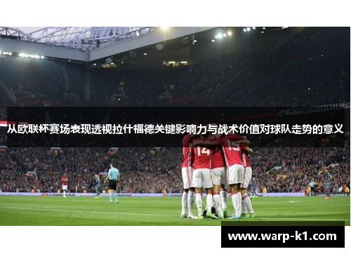 从欧联杯赛场表现透视拉什福德关键影响力与战术价值对球队走势的意义
