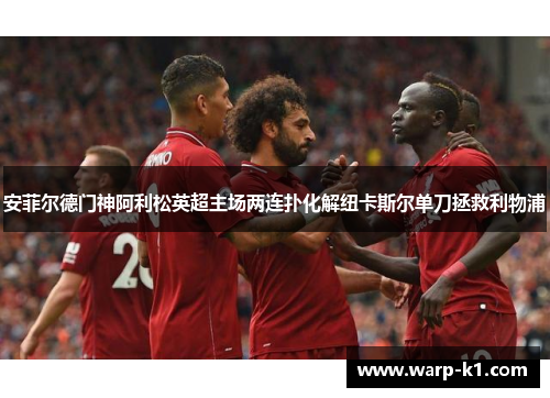 安菲尔德门神阿利松英超主场两连扑化解纽卡斯尔单刀拯救利物浦 安菲尔德门神阿利松英超主场两连扑化解纽卡斯尔单刀拯救利物浦