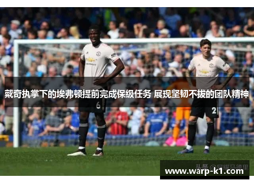 戴奇执掌下的埃弗顿提前完成保级任务 展现坚韧不拔的团队精神 戴奇执掌下的埃弗顿提前完成保级任务 展现坚韧不拔的团队精神