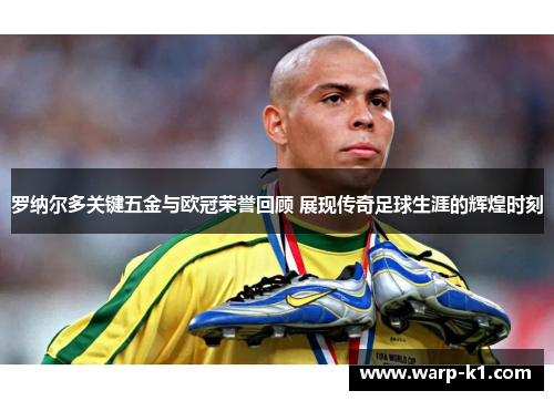 罗纳尔多关键五金与欧冠荣誉回顾 展现传奇足球生涯的辉煌时刻