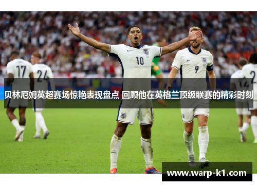 贝林厄姆英超赛场惊艳表现盘点 回顾他在英格兰顶级联赛的精彩时刻