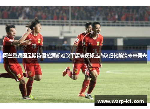 阿兰重返国足期待值拉满却难改平庸表现球迷热议归化前锋未来何去 阿兰重返国足期待值拉满却难改平庸表现球迷热议归化前锋未来何去