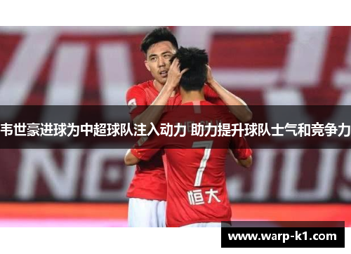 韦世豪进球为中超球队注入动力 助力提升球队士气和竞争力