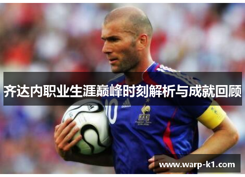 齐达内职业生涯巅峰时刻解析与成就回顾 齐达内职业生涯巅峰时刻解析与成就回顾