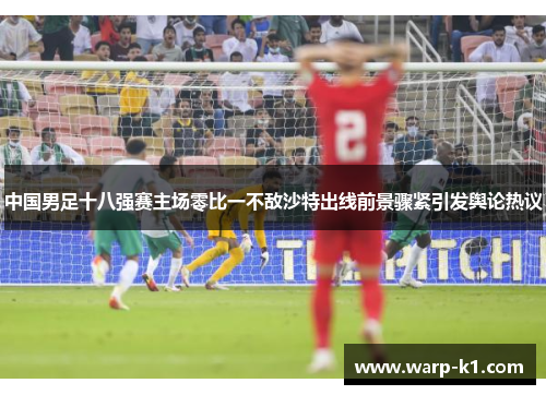 中国男足十八强赛主场零比一不敌沙特出线前景骤紧引发舆论热议 中国男足十八强赛主场零比一不敌沙特出线前景骤紧引发舆论热议