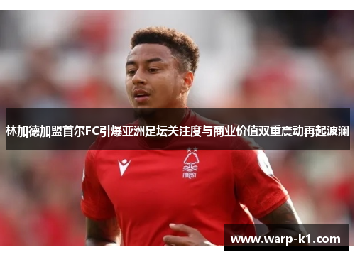 林加德加盟首尔FC引爆亚洲足坛关注度与商业价值双重震动再起波澜