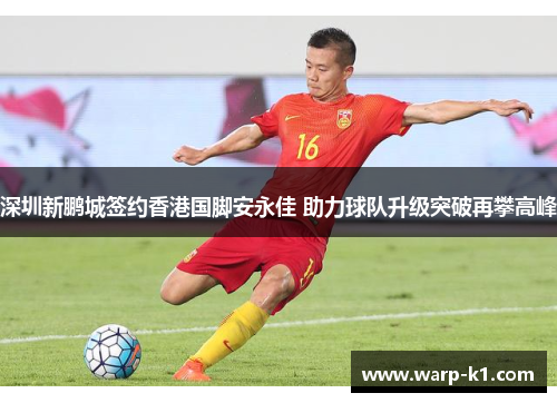 深圳新鹏城签约香港国脚安永佳 助力球队升级突破再攀高峰 深圳新鹏城签约香港国脚安永佳 助力球队升级突破再攀高峰